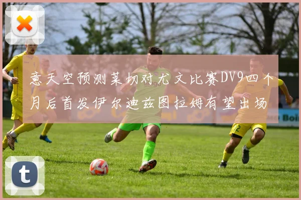 意天空预测莱切对尤文比赛DV9四个月后首发伊尔迪兹图拉姆有望出场