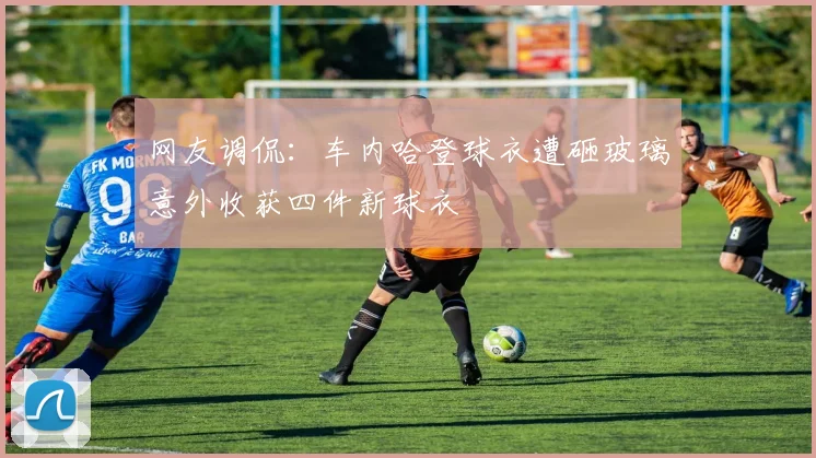 网友调侃：车内哈登球衣遭砸玻璃意外收获四件新球衣