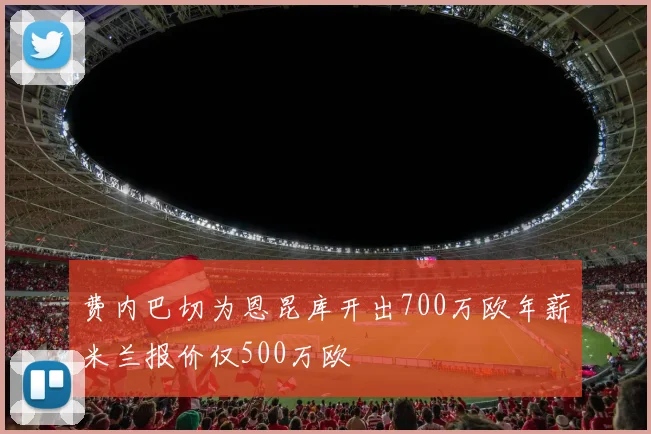 费内巴切为恩昆库开出700万欧年薪米兰报价仅500万欧