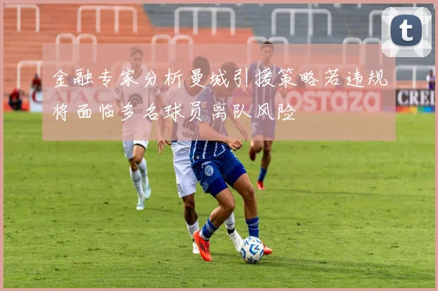 金融专家分析曼城引援策略若违规将面临多名球员离队风险