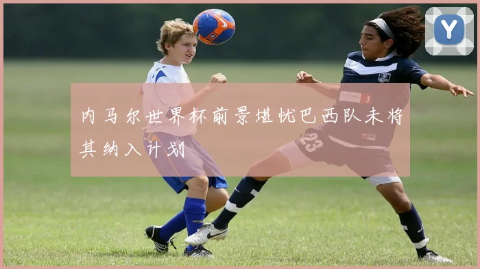 内马尔世界杯前景堪忧巴西队未将其纳入计划