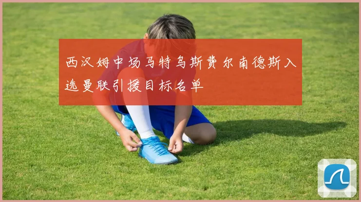 西汉姆中场马特乌斯费尔南德斯入选曼联引援目标名单