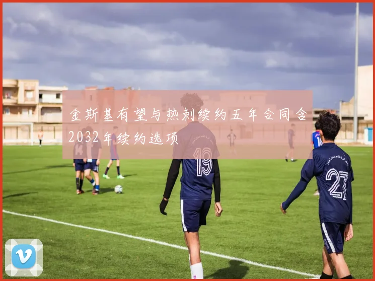 金斯基有望与热刺续约五年合同含2032年续约选项